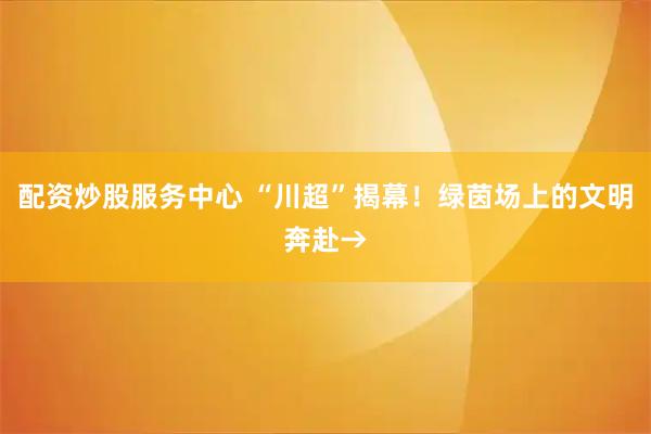 配资炒股服务中心 “川超”揭幕!绿茵场上的文明奔赴→