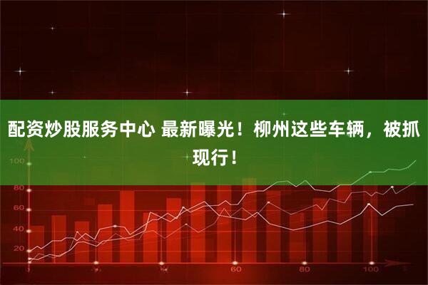 配资炒股服务中心 最新曝光！柳州这些车辆，被抓现行！