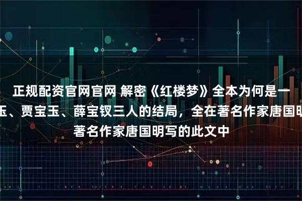 正规配资官网官网 解密《红楼梦》全本为何是一百回，林黛玉、贾宝玉、薛宝钗三人的结局，全在著名作家唐国明写的此文中
