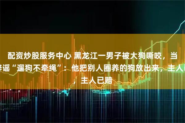 配资炒股服务中心 黑龙江一男子被大狗嘶咬，当地辟谣“遛狗不牵绳”：他把别人圈养的狗放出来，主人已赔