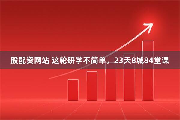 股配资网站 这轮研学不简单，23天8城84堂课