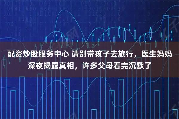 配资炒股服务中心 请别带孩子去旅行，医生妈妈深夜揭露真相，许多父母看完沉默了