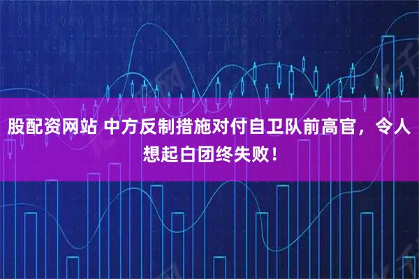 股配资网站 中方反制措施对付自卫队前高官，令人想起白团终失败！