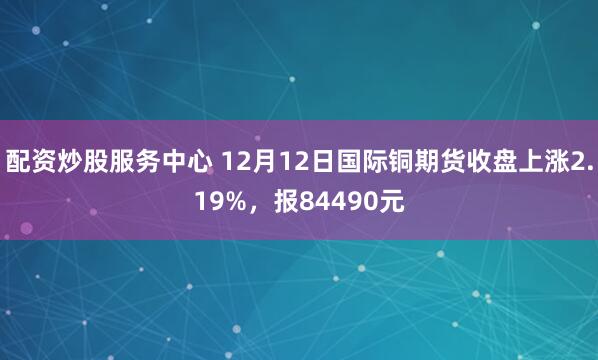 配资炒股服务中心 12月12日国际铜期货收盘上涨2.19%，报84490元