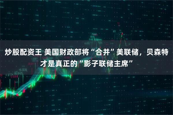 炒股配资王 美国财政部将“合并”美联储，贝森特才是真正的“影子联储主席”