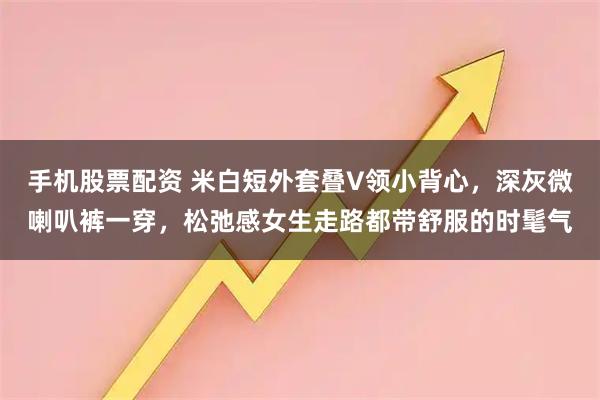 手机股票配资 米白短外套叠V领小背心，深灰微喇叭裤一穿，松弛感女生走路都带舒服的时髦气