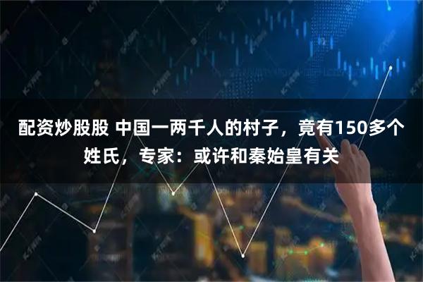 配资炒股股 中国一两千人的村子，竟有150多个姓氏，专家：或许和秦始皇有关