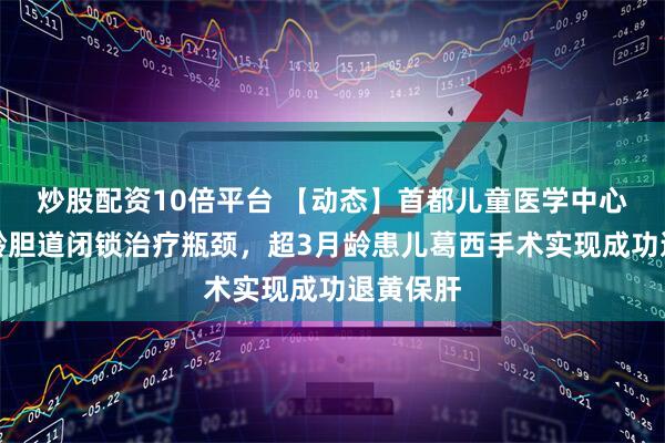 炒股配资10倍平台 【动态】首都儿童医学中心突破大龄胆道闭锁治疗瓶颈，超3月龄患儿葛西手术实现成功退黄保肝