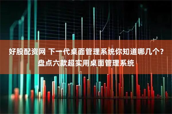 好股配资网 下一代桌面管理系统你知道哪几个？盘点六款超实用桌面管理系统