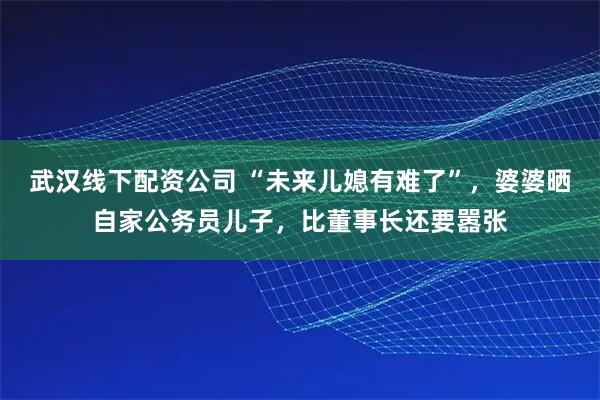 武汉线下配资公司 “未来儿媳有难了”，婆婆晒自家公务员儿子，比董事长还要嚣张