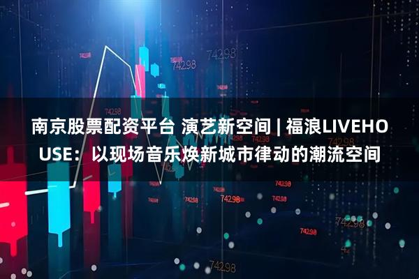 南京股票配资平台 演艺新空间 | 福浪LIVEHOUSE：以现场音乐焕新城市律动的潮流空间
