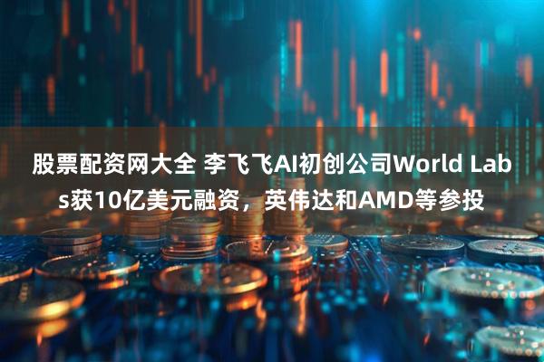 股票配资网大全 李飞飞AI初创公司World Labs获10亿美元融资，英伟达和AMD等参投