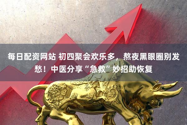 每日配资网站 初四聚会欢乐多，熬夜黑眼圈别发愁！中医分享“急救”妙招助恢复
