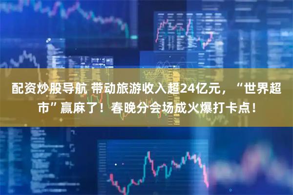 配资炒股导航 带动旅游收入超24亿元，“世界超市”赢麻了！春晚分会场成火爆打卡点！