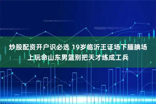 炒股配资开户识必选 19岁临沂王证场下腼腆场上玩命山东男篮别把天才练成工兵