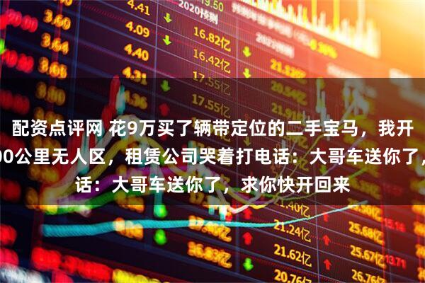 配资点评网 花9万买了辆带定位的二手宝马，我开着它横穿了3000公里无人区，租赁公司哭着打电话：大哥车送你了，求你快开回来