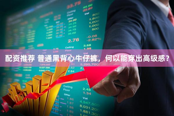 配资推荐 普通黑背心牛仔裤，何以能穿出高级感？