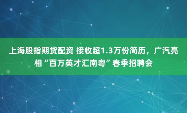 上海股指期货配资 接收超1.3万份简历，广汽亮相“百万英才汇南粤”春季招聘会