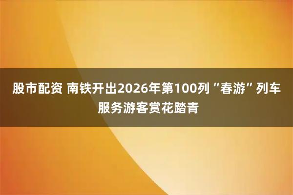 股市配资 南铁开出2026年第100列“春游”列车 服务游客赏花踏青