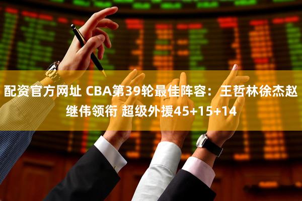 配资官方网址 CBA第39轮最佳阵容：王哲林徐杰赵继伟领衔 超级外援45+15+14