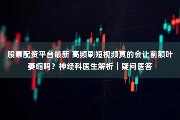 股票配资平台最新 高频刷短视频真的会让前额叶萎缩吗？神经科医生解析｜疑问医答
