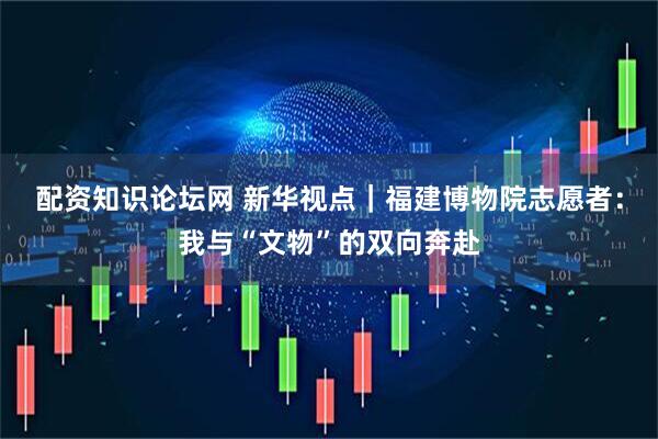 配资知识论坛网 新华视点｜福建博物院志愿者：我与“文物”的双向奔赴
