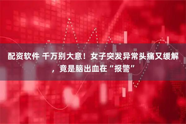 配资软件 千万别大意！女子突发异常头痛又缓解，竟是脑出血在“报警”