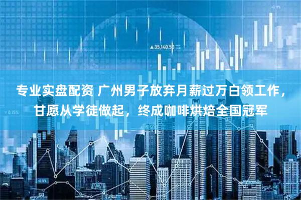 专业实盘配资 广州男子放弃月薪过万白领工作，甘愿从学徒做起，终成咖啡烘焙全国冠军