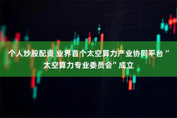 个人炒股配资 业界首个太空算力产业协同平台“太空算力专业委员会”成立