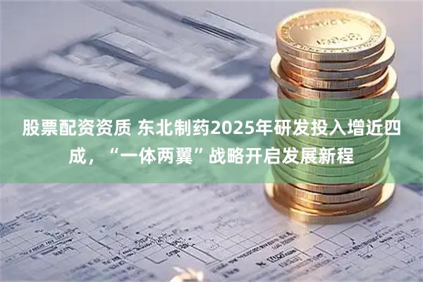 股票配资资质 东北制药2025年研发投入增近四成，“一体两翼”战略开启发展新程
