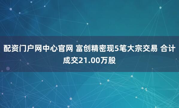 配资门户网中心官网 富创精密现5笔大宗交易 合计成交21.00万股